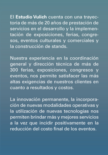 El Estudio Vulich cuenta con una trayectoria de m�s de 20 a�os de prestaci�n de servicios en el desarrollo y la implementaci�n de exposiciones, ferias, congresos, eventos culturales y comerciales y la construcci�n de stands.<br /><br />

Nuestra experiencia en la coordinaci�n general y direcci�n t�cnica de m�s de 300 ferias, exposiciones, congresos y eventos, nos permite satisfacer las m�s altas exigencias de nuestros clientes en cuanto a resultados y costos.<br /><br />

La innovaci�n permanente, la incorporaci�n de nuevas modalidades operativas y la utilizaci�n de nuevas tecnolog�as nos permiten brindar m�s y mejores servicios a la vez que incidir positivamente en la reducci�n del costo final de los eventos.<br /><br />

Nuestro Objetivo Final:<br />
La implementaci�n de modalidades de trabajo y la ejecuci�n de tareas que permitan la satisfacci�n total de nuestros clientes.